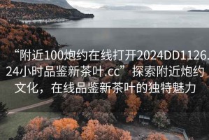“附近100炮約在線打開2024DD1126.24小時品鑒新茶葉.cc”探索附近炮約文化，在線品鑒新茶葉的獨特魅力