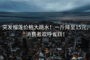 突發(fā)榴蓮價格大跳水！一斤降至15元，消費者歡呼雀躍！
