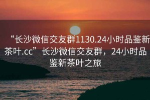 “長沙微信交友群1130.24小時品鑒新茶葉.cc”長沙微信交友群，24小時品鑒新茶葉之旅