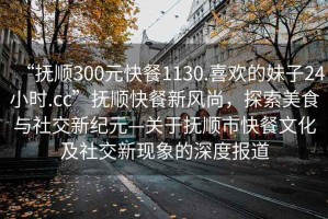 “撫順300元快餐1130.喜歡的妹子24小時.cc”撫順快餐新風(fēng)尚，探索美食與社交新紀(jì)元—關(guān)于撫順市快餐文化及社交新現(xiàn)象的深度報道