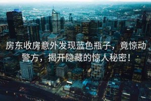 房東收房意外發現藍色瓶子，竟驚動警方，揭開隱藏的驚人秘密！