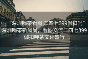 “深圳喝茶看圖 二四七399伽扣呺”深圳喝茶新風尚，看圖交流二四七399伽扣呷茶文化盛行