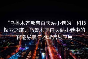 “烏魯木齊哪有白天站小巷的”科技探索之旅，烏魯木齊白天站小巷中的智能導(dǎo)航與地理信息應(yīng)用
