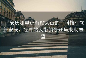 “安慶哪里還有站大街的”科技引領(lǐng)新安慶，探尋站大街的變遷與未來展望
