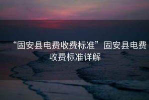 “固安縣電費收費標準”固安縣電費收費標準詳解