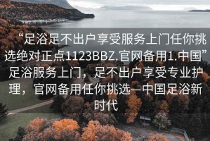 “足浴足不出戶享受服務(wù)上門任你挑選絕對正點1123BBZ.官網(wǎng)備用1.中國”足浴服務(wù)上門，足不出戶享受專業(yè)護理，官網(wǎng)備用任你挑選—中國足浴新時代