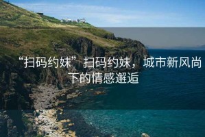 “掃碼約妹”掃碼約妹，城市新風尚下的情感邂逅