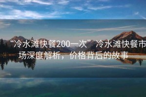 “冷水灘快餐200一次”冷水灘快餐市場深度解析，價格背后的故事