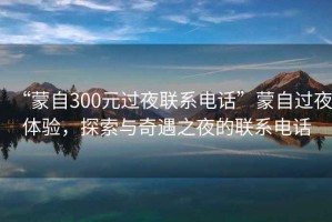 “蒙自300元過(guò)夜聯(lián)系電話”蒙自過(guò)夜體驗(yàn)，探索與奇遇之夜的聯(lián)系電話
