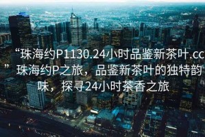 “珠海約P1130.24小時品鑒新茶葉.cc”珠海約P之旅，品鑒新茶葉的獨特韻味，探尋24小時茶香之旅