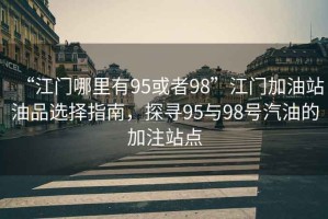 “江門哪里有95或者98”江門加油站油品選擇指南，探尋95與98號汽油的加注站點