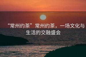 “常州約茶”常州約茶，一場文化與生活的交融盛會