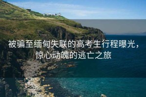 被騙至緬甸失聯的高考生行程曝光，驚心動魄的逃亡之旅