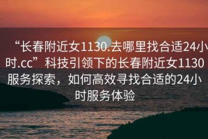 “長春附近女1130.去哪里找合適24小時.cc”科技引領下的長春附近女1130服務探索，如何高效尋找合適的24小時服務體驗