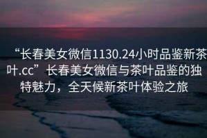 “長春美女微信1130.24小時品鑒新茶葉.cc”長春美女微信與茶葉品鑒的獨特魅力，全天候新茶葉體驗之旅