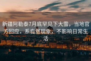 新疆阿勒泰7月底罕見下大雪，當地官方回應，系自然現象，不影響日常生活