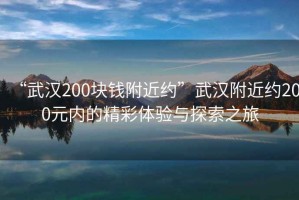“武漢200塊錢附近約”武漢附近約200元內的精彩體驗與探索之旅