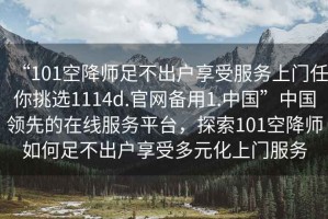 “101空降師足不出戶享受服務上門任你挑選1114d.官網備用1.中國”中國領先的在線服務平臺，探索101空降師如何足不出戶享受多元化上門服務