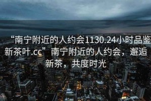 “南寧附近的人約會1130.24小時品鑒新茶葉.cc”南寧附近的人約會，邂逅新茶，共度時光