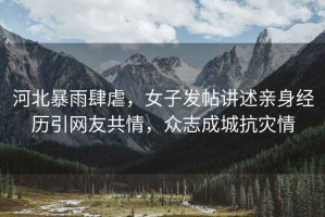 河北暴雨肆虐，女子發帖講述親身經歷引網友共情，眾志成城抗災情
