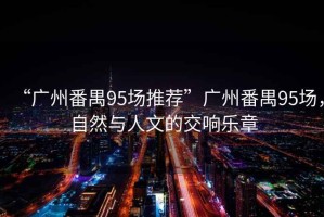 “廣州番禺95場推薦”廣州番禺95場，自然與人文的交響樂章