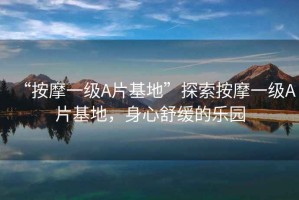 “按摩一級A片基地”探索按摩一級A片基地，身心舒緩的樂園