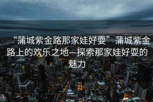 “蒲城紫金路那家娃好耍”蒲城紫金路上的歡樂之地—探索那家娃好耍的魅力