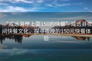 “威遠(yuǎn)縣晚上耍150的快餐”威遠(yuǎn)縣夜間快餐文化，探尋夜晚的150元快餐體驗(yàn)