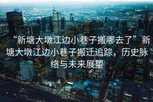 “新塘大墩江邊小巷子搬哪去了”新塘大墩江邊小巷子搬遷追蹤，歷史脈絡與未來展望