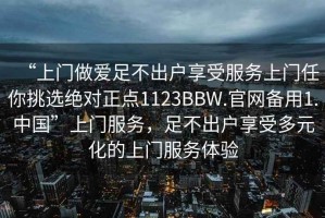 “上門做愛足不出戶享受服務(wù)上門任你挑選絕對正點1123BBW.官網(wǎng)備用1.中國”上門服務(wù)，足不出戶享受多元化的上門服務(wù)體驗