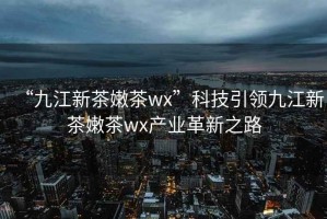 “九江新茶嫩茶wx”科技引領九江新茶嫩茶wx產業革新之路