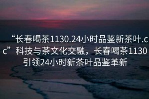 “長春喝茶1130.24小時品鑒新茶葉.cc”科技與茶文化交融，長春喝茶1130引領24小時新茶葉品鑒革新