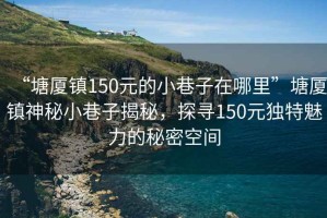 “塘廈鎮(zhèn)150元的小巷子在哪里”塘廈鎮(zhèn)神秘小巷子揭秘，探尋150元獨(dú)特魅力的秘密空間
