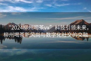 “2024柳州喝茶vx”科技引領(lǐng)未來，柳州喝茶新風(fēng)尚與數(shù)字化社交的交融