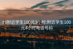 約附近學(xué)生100元3小時(shí):附近學(xué)生100元4小時(shí)電話號(hào)碼