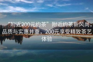 “附近200元約茶”附近約茶新風尚，品質與實惠并重，200元享受精致茶藝體驗