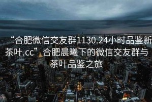 “合肥微信交友群1130.24小時品鑒新茶葉.cc”合肥晨曦下的微信交友群與茶葉品鑒之旅