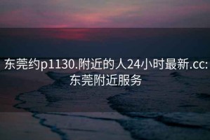 東莞約p1130.附近的人24小時最新.cc:東莞附近服務