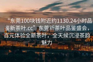 “東莞100塊錢附近約1130.24小時品鑒新茶葉.cc”東莞新茶葉品鑒盛會，百元體驗全新茶葉，全天候沉浸茶韻魅力