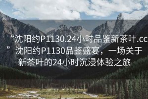 “沈陽約P1130.24小時品鑒新茶葉.cc”沈陽約P1130品鑒盛宴，一場關于新茶葉的24小時沉浸體驗之旅