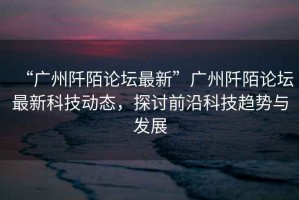 “廣州阡陌論壇最新”廣州阡陌論壇最新科技動態(tài)，探討前沿科技趨勢與發(fā)展