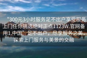“300元3小時服務足不出戶享受服務上門任你挑選絕對正點1123W.官網備用1.中國”足不出戶，盡享服務之美，探索上門服務與美景的交融