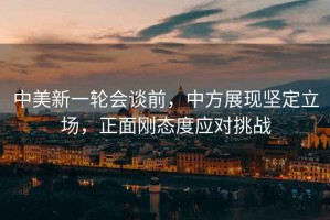 中美新一輪會談前，中方展現堅定立場，正面剛態度應對挑戰