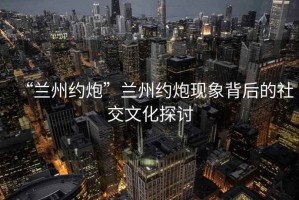 “蘭州約炮”蘭州約炮現象背后的社交文化探討