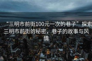 “三明市前街100元一次的巷子”探索三明市前街的秘密，巷子的故事與風情