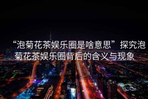 “泡菊花茶娛樂圈是啥意思”探究泡菊花茶娛樂圈背后的含義與現象