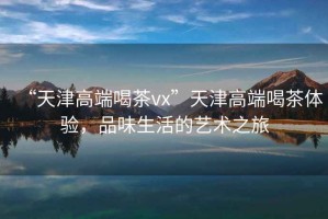 “天津高端喝茶vx”天津高端喝茶體驗，品味生活的藝術之旅