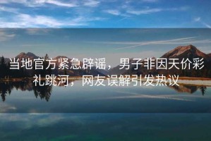 當地官方緊急辟謠，男子非因天價彩禮跳河，網友誤解引發熱議