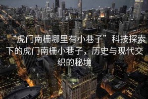 “虎門南柵哪里有小巷子”科技探索下的虎門南柵小巷子，歷史與現代交織的秘境