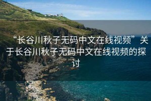 “長谷川秋子無碼中文在線視頻”關于長谷川秋子無碼中文在線視頻的探討
